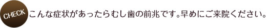 こんな症状があったらむし歯の前兆です。早めにご来院ください。