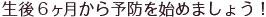 生後6ヶ月から予防を始めましょう！